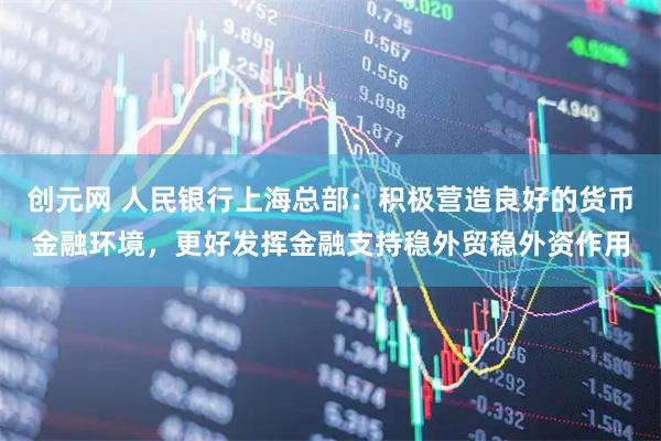 创元网 人民银行上海总部：积极营造良好的货币金融环境，更好发挥金融支持稳外贸稳外资作用