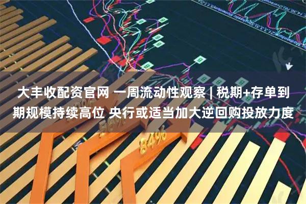 大丰收配资官网 一周流动性观察 | 税期+存单到期规模持续高位 央行或适当加大逆回购投放力度