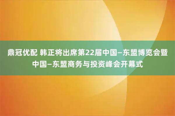 鼎冠优配 韩正将出席第22届中国—东盟博览会暨中国—东盟商务与投资峰会开幕式