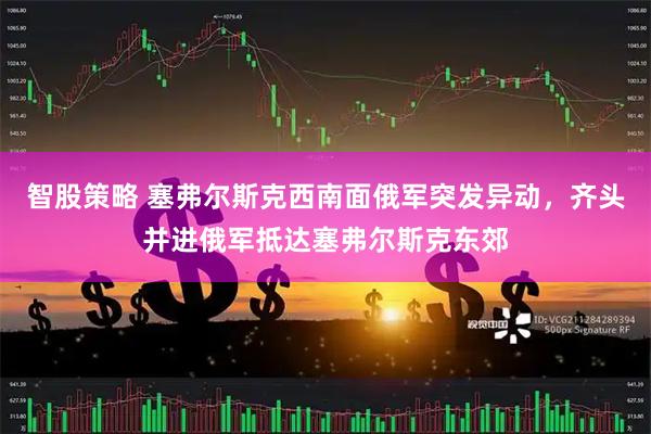 智股策略 塞弗尔斯克西南面俄军突发异动,齐头并进俄军抵达塞弗尔斯克东郊