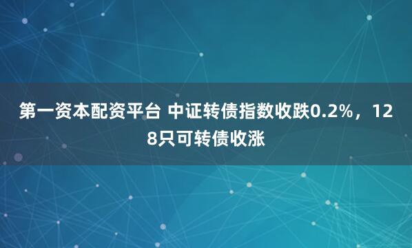 第一资本配资平台 中证转债指数收跌0.2%，128只可转债收涨