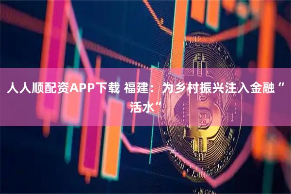 人人顺配资APP下载 福建：为乡村振兴注入金融“活水”
