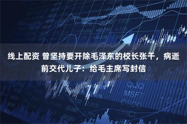 线上配资 曾坚持要开除毛泽东的校长张干,病逝前交代儿子:给毛主席写封信