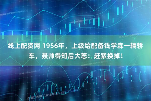 线上配资网 1956年，上级给配备钱学森一辆轿车，聂帅得知后大怒：赶紧换掉！