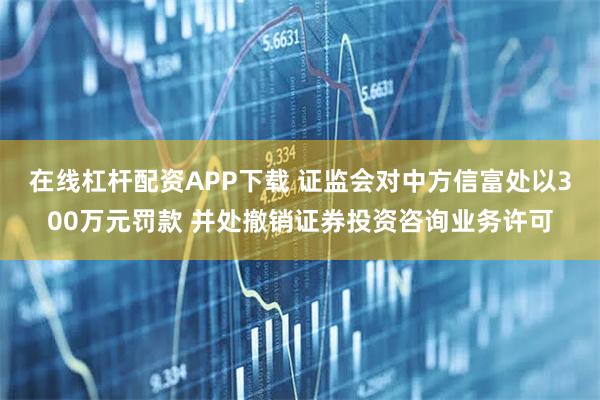 在线杠杆配资APP下载 证监会对中方信富处以300万元罚款 并处撤销证券投资咨询业务许可