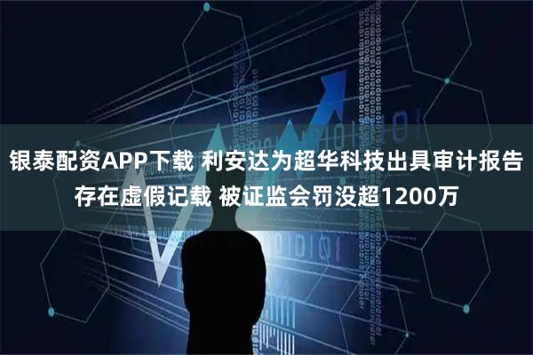 银泰配资APP下载 利安达为超华科技出具审计报告存在虚假记载 被证监会罚没超1200万