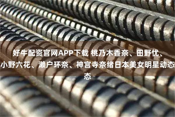 好牛配资官网APP下载 桃乃木香奈、田野忧、小野六花、濑户环奈、神宫寺奈绪日本美女明星动态
