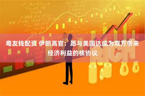 粤友钱配资 伊朗高官：愿与美国达成为双方带来经济利益的核协议