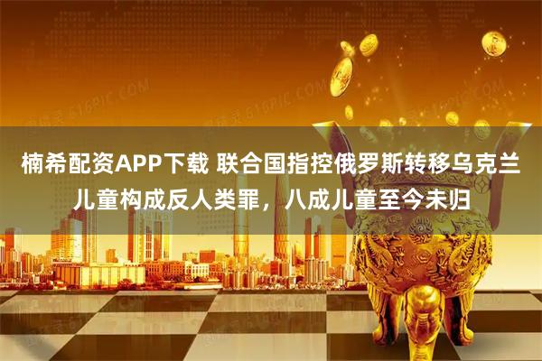 楠希配资APP下载 联合国指控俄罗斯转移乌克兰儿童构成反人类罪，八成儿童至今未归