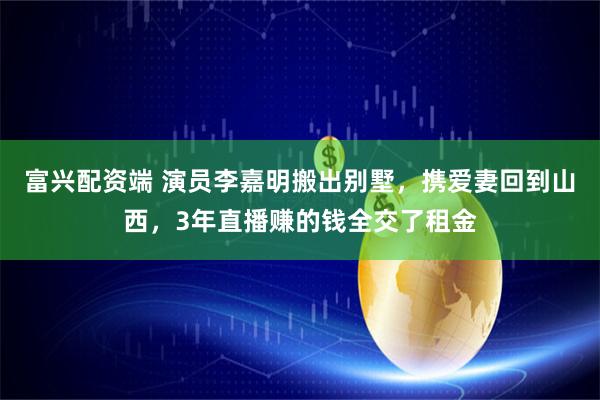 富兴配资端 演员李嘉明搬出别墅，携爱妻回到山西，3年直播赚的钱全交了租金