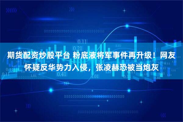 期货配资炒股平台 粉底液将军事件再升级！网友怀疑反华势力入侵，张凌赫恐被当炮灰