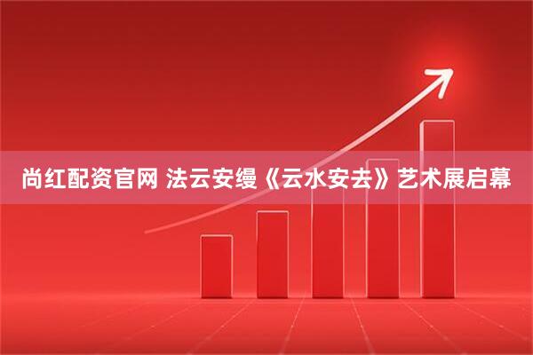 尚红配资官网 法云安缦《云水安去》艺术展启幕