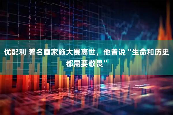 优配利 著名画家施大畏离世，他曾说“生命和历史都需要敬畏”