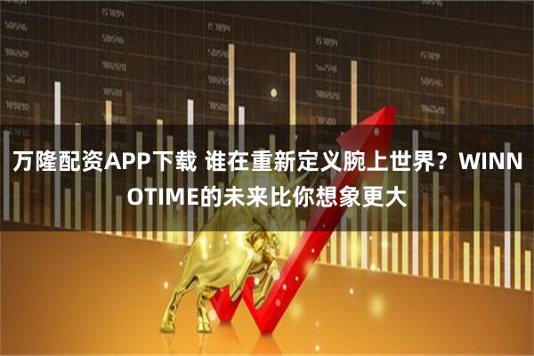 万隆配资APP下载 谁在重新定义腕上世界？WINNOTIME的未来比你想象更大