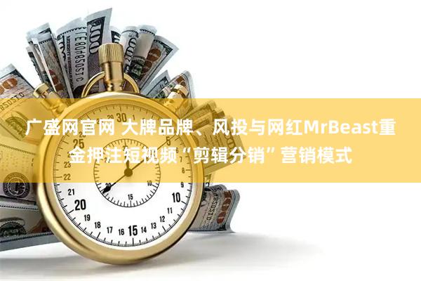 广盛网官网 大牌品牌、风投与网红MrBeast重金押注短视频“剪辑分销”营销模式