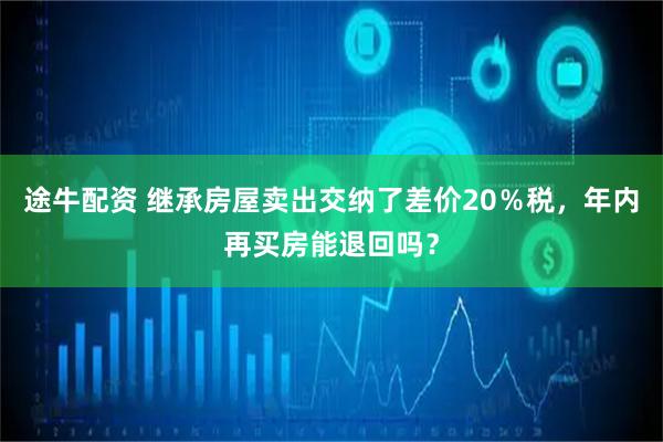 途牛配资 继承房屋卖出交纳了差价20％税，年内再买房能退回吗？