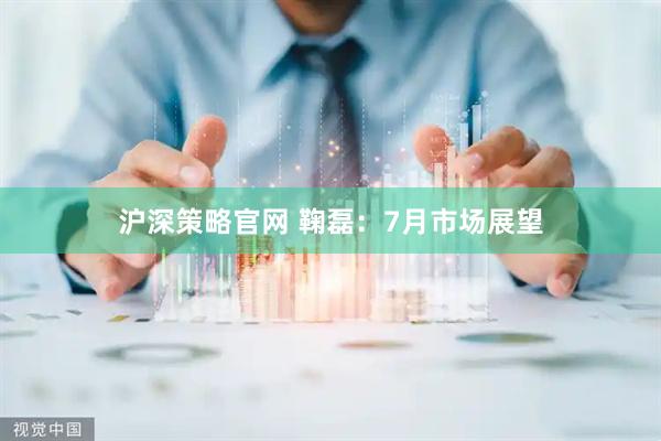 沪深策略官网 鞠磊：7月市场展望